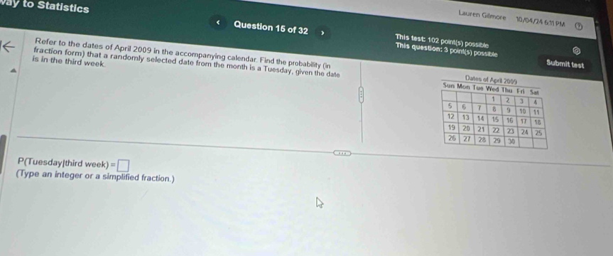 ay to Statistics 
Lauren Gilmore 10/04/24 6:11 PM 
Question 15 of 32 This test: 102 point(s) possible 
This question: 3 point(s) possible Submit test 
Refer to the dates of April 2009 in the accompanying calendar. Find the probability (in 
is in the third week. 
fraction form) that a randomly selected date from the month is a Tuesday, given the date 
P(Tuesday|third week) =□
(Type an integer or a simplified fraction.)