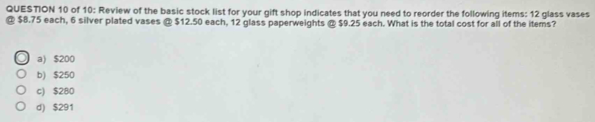 of 10: Review of the basic stock list for your gift shop indicates that you need to reorder the following items: 12 glass vases
@ $8.75 each, 6 silver plated vases @ $12.50 each, 12 glass paperweights @ $9.25 each. What is the total cost for all of the items?
a) $200
b) $250
c) $280
d) $291