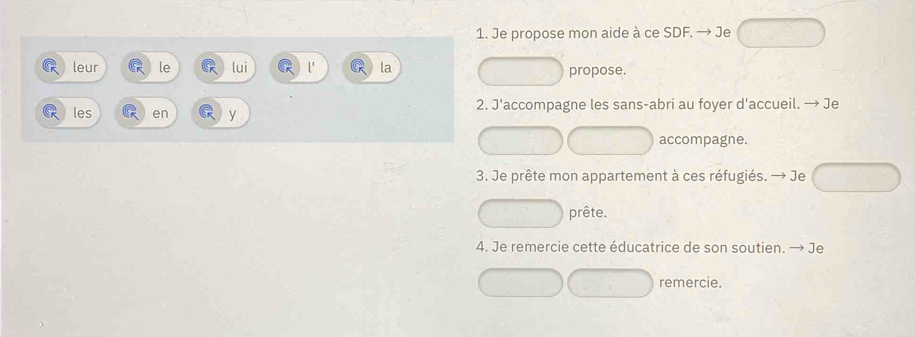 Je propose mon aide à ce SDF. → Je 
leur le lui la propose. 
les en y 2. J'accompagne les sans-abri au foyer d'accueil. → Je 
accompagne. 
3. Je prête mon appartement à ces réfugiés. → Je 
prête. 
4. Je remercie cette éducatrice de son soutien. → Je 
remercie.