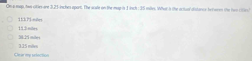 On a map, two cities are 3.25 inches apart. The scale on the map is 1 inch : 35 miles. What is the actual distance between the two cities?
113.75 miles
11.3 miles
38.25 miles
3.25 miles
Clear my selection