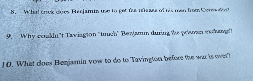 What trick does Benjamin use to get the release of his men from Cornwallis? 
9. Why couldn’t Tavington ‘touch’ Benjamin during the prisoner exchange? 
10. What does Benjamin vow to do to Tavington before the war is over?