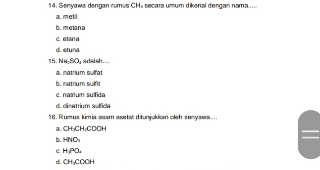 Senyawa dengan rumus CH₄ secara umum dikenal dengan nama.....
a. metil
b. metana
c. etana
d. etuna
15. Na_2SO_4 adalah....
a. natrium sulfat
b. natrium sulfit
c. natrium sulfida
d. dinatrium sulfida
16. Rumus kimia asam asetat ditunjukkan oleh senyawa....
a. CH_3CH_2COOH
b. HNO_3
C. H_3PO_4
d. CH_3COOH