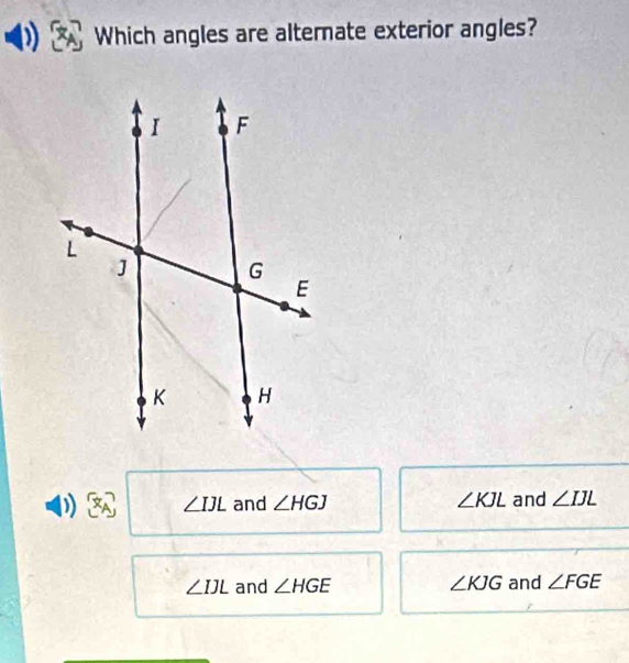 Which angles are alternate exterior angles?
) ∠ IJL and ∠ HGJ ∠ KJL and ∠ IJL
∠ IJL and ∠ HGE ∠ KJG and ∠ FGE