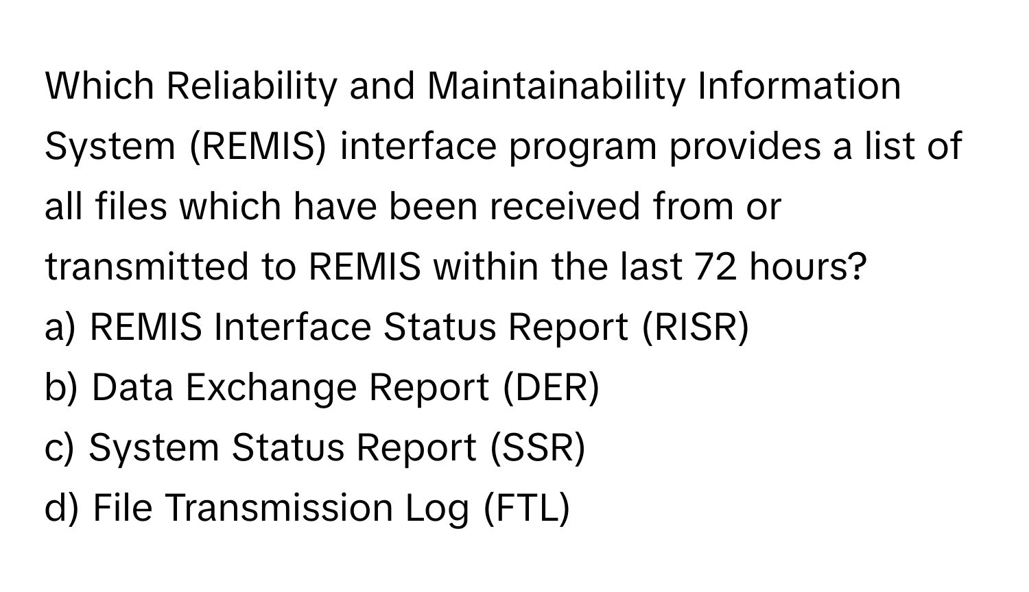 Which Reliability and Maintainability Information System (REMIS) interface program provides a list of all files which have been received from or transmitted to REMIS within the last 72 hours?

a) REMIS Interface Status Report (RISR) 
b) Data Exchange Report (DER) 
c) System Status Report (SSR) 
d) File Transmission Log (FTL)