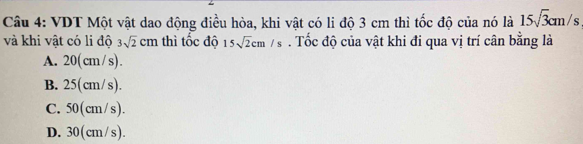 VDT Một vật dao động điều hòa, khi vật có li độ 3 cm thì tốc độ của nó là 15sqrt(3)cm/s
và khi vật có li độ 3sqrt(2)cm thì tốc độ 15sqrt(2)cm/s. Tốc độ của vật khi đi qua vị trí cân bằng là
A. 20(cm/s).
B. 25(cm/s).
C. 50(cm/s).
D. 30(cm/s).