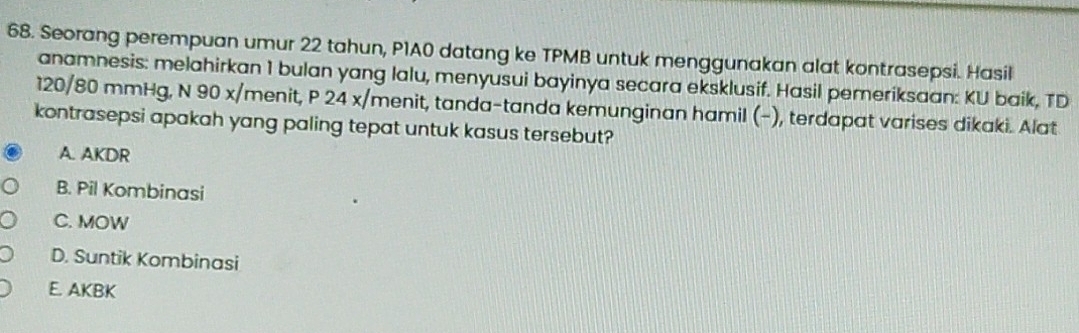 Seorang perempuan umur 22 tahun, P1A0 datang ke TPMB untuk menggunakan alat kontrasepsi. Hasil
anamnesis: melahirkan 1 bulan yang lalu, menyusui bayinya secara eksklusif. Hasil pemeriksaan: KU baik, TD
120/80 mmHg, N 90 x/menit, P 24 x/ menit, tanda-tanda kemunginan hamil (−), terdapat varises dikaki. Alat
kontrasepsi apakah yang paling tepat untuk kasus tersebut?
A. AKDR
B. Pil Kombinasi
C. MOW
D. Suntik Kombinasi
E. AKBK