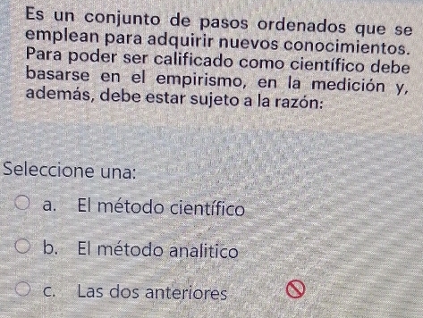 Es un conjunto de pasos ordenados que se
emplean para adquirir nuevos conocimientos.
Para poder ser calificado como científico debe
basarse en el empirismo, en la medición y,
además, debe estar sujeto a la razón:
Seleccione una:
a. El método científico
b. El método analitico
c. Las dos anteriores