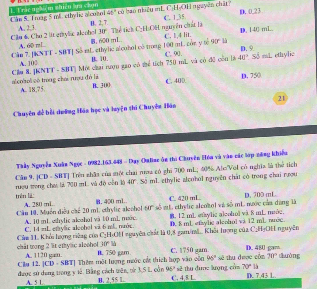 Trắc nghiệm nhiều lựa chọn
Câu 5. Trong 5 mL ethylic alcohol 46° có bao nhiêu mL C_2H_5OH nguyên chất?
A. 2,3. B. 2,7. C. 1,35. D. 0,23.
Câu 6, Cho 2 lit ethylic alcohol 30°. Tl ce tích C_2H_5OH nguyên chất là
A. 60 mL. B. 600 mL C. 1,4 lit. D. 140 mL.
Câu 7. [KNTT - SBT] Số mL ethylic alcohol có trong 100 mL cồn y tế 90° là
D. 9.
A. 100. B. 10. C. 90.
Câu 8. [KNTT - SBT] Một chai rượu gạo có thể tích 750 mL và có độ cổn là 40°. Số mL ethylic
alcohol có trong chai rượu đó là
A. 18,75. B. 300. C. 400. D. 750.
21
Chuyên đề bồi dưỡng Hóa học và luyện thi Chuyên Hóa
Thầy Nguyễn Xuân Ngọc - 0982.163.448 - Dạy Online ôn thi Chuyên Hóa và vào các lớp năng khiếu
Câu 9. [CD - SBT] Trên nhãn của một chai rượu có ghi 700 mL; 40% Alc/Vol có nghĩa là thể tích
rượu trong chai là 700 mL và độ cồn là 40° Số mL ethylic alcohol nguyên chất có trong chai rượu
trên là: D. 700 mL.
A. 280 mL. B. 400 mL. C. 420 mL.
Câu 10. Muốn điều chế 20 mL ethylic alcohol 60° số mL ethylic alcohol và số mL nước cần dùng là
A. 10 mL ethylic alcohol và 10 mL nước. B. 12 mL ethylic alcohol và 8 mL nước.
C. 14 mL ethylic alcohol và 6 mL nước. D. 8 mL ethylic alcohol và 12 mL nước.
Câu 11. Khối lượng riêng của C_2 HsOH nguyên chất là 0,8 gam/mL. Khối lượng của C_2H_5 OH nguyên
chât trong 2 lit ethylic alcohol 30°la D. 480 gam.
A. 1120 gam. B. 750 gam. C. 1750 gam.
Câu 12. [CD - SBT] Thêm một lượng nước cất thích hợp vào cổn 96°se : thu được cổn 70° thường
được sử dụng trong y tế. Bằng cách trên, từ 3,5 L cồn 96° sẽ thu được lượng cổn 70° là
A. 5 L. B. 2,55 L. C. 4,8 L. D. 7,43 L.