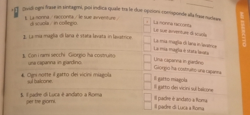 Dividi ogni frase in sintagmi, poi indica quale tra le due opzioni corrisponde alla frase nucleare
1. La nonna / racconta / le sue avventure /
di scuola / in collegio.
y La nonna racconta
Le sue avventure di scuola
2. La mia maglia di lana è stata lavata in lavatrice.
La mia maglia di lana in lavatrice
La mia maglia è stata lavata
3. Con i rami secchi Giorgio ha costruito
una capanna in giardino.
Una capanna in giardino
Giorgio ha costruito una capanna
4. Ogni notte il gatto dei vicini miagola
sul balcone.
Il gatto miagola
Il gatto dei vicini sul balcone
$. Il padre di Luca è andato a Roma
per tre giorni,
Il padre è andato a Roma
Il padre di Luca a Roma