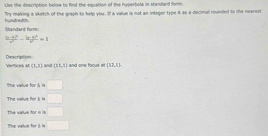 Use the description below to find the equation of the hyperbola in standard form. 
Try making a sketch of the graph to help you. If a value is not an integer type it as a decimal rounded to the nearest 
hundredth. 
Standard form:
frac (x-h)^2a^2-frac (y-k)^2b^2=1
Description: 
Vertices at (1,1) and (11,1) and one focus at (12,1). 
The value for h is □. 
The value for  is □ 
The value for α is □ 
The value forh is □