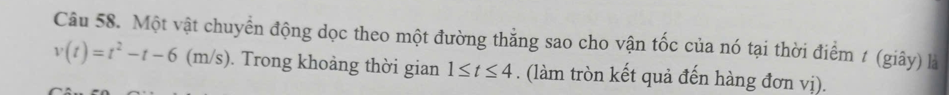 Một vật chuyển động dọc theo một đường thẳng sao cho vận tốc của nó tại thời điểm t (giây) là
v(t)=t^2-t-6(m/s). Trong khoảng thời gian 1≤ t≤ 4. (làm tròn kết quả đến hàng đơn vị).