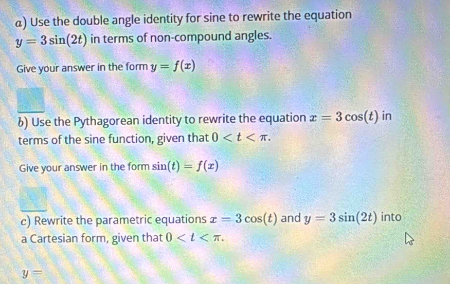 α) Use the double angle identity for sine to rewrite the equation
y=3sin (2t) in terms of non-compound angles. 
Give your answer in the form y=f(x)
6) Use the Pythagorean identity to rewrite the equation x=3cos (t) in 
terms of the sine function, given that 0 . 
Give your answer in the form sin (t)=f(x)
c) Rewrite the parametric equations x=3cos (t) and y=3sin (2t) into 
a Cartesian form, given that 0 .
y=