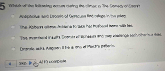 Which of the following occurs during the climax in The Comedy of Errors?
Antipholus and Dromio of Syracuse find refuge in the priory.
The Abbess allows Adriana to take her husband home with her.
The merchant insults Dromio of Ephesus and they challenge each other to a duel.
Dromio asks Aegeon if he is one of Pinch's patients.
Skip 4/10 complete