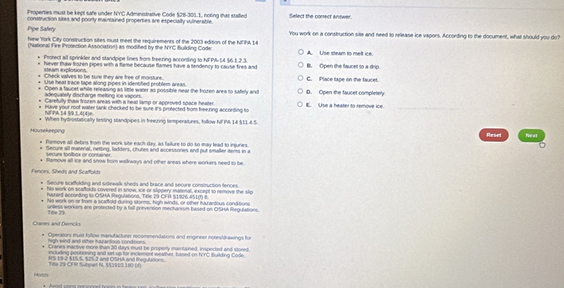 Properties must be kept safe under NYC Administrative Code §28-301.1, noting that stalled Select the correct answer.
construction sites and poorly maintained properties are especially vulnerable.
Pipe Safety You work on a construction site and need to release ice vapors. According to the document, what should you do?
New York City construction sites must meet the requirements of the 2003 edition of the NFPA 14
(National Fire Protection Association) as modified by the NYC Building Code: A. Use steam to melt ice.
Protect all sprinkler and standpipe lines from freezing according to NFPA-14 §6.1.2.3
Never thaw frozen pipes with a flame because flames have a tendency to cause fires and B. Open she faucet to a drip.
steam explosions.
Check valves to be sure they are free of moisture. C. Place tape on the faucet.
Use heat trace tape along pipes in identified problem areas.
Open a faucet while releasing as little water as possible near the frozen area to safely and D. Open the faucet completely
adequatelly discharge melting ice vapors.
Carefully thaw frozen areas with a heat lamp or approved space heater. E. Use a heater to remove ice.
Have your roof water tank checked to be sure it's protected from freezing according to
NFPA 14 59.1.4(4)e.
When hydrostatically testing standpipes in freezing temperatures, follow NFPA 14 §11.4.5.
Housekeeping Reset Next
Ptemove all debris from the work site each day, as failure to do so may lead to injuries.
Secure all material, netting, ladders, chutes and accessories and put smaller iters in a
secure toolbox or container.
Remove all ice and snow from walkways and other areas where workers need to be
Fences, Sheds and Scaffolds
Secure scaffolding and sidewalk sheds and brace and secure construction fences.
No work on scaffolds covered in snow, ice or slippery material, except to remove the slip
hazard according to OSHA Regulations, Title 29 CFR §1926.451(f) 8.
No work on or from a scaffold during storms, high winds, or other hazardous conditions
unless workers are protected by a fall prevention mechanism based on OSHA Regulations.
Tifle 29.
Cranes and Derricks
Operators must follow manufacturer recommendations and engineer notes/drawings for
high wind and other hazardous conditions.
Cranes inactive more than 30 days must be properly maintained, inspected and stored.
including posisioning and set up for inclement weather, based on NYC Building Code.
RS 19-2 515 5, 525 2 and OSHA and Regulations.
Tite 29 CFR Subpart N. §51910.180 (d)
Hsests