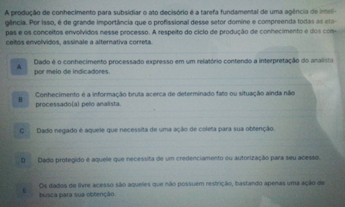 A produção de conhecimento para subsidiar o ato decisório é a tarefa fundamental de uma agência de intell-
gência. Por isso, é de grande importância que o profissional desse setor domine e compreenda todas as eta-
pas e os conceitos envolvidos nesse processo. A respeito do ciclo de produção de conhecimento e dos con-
ceitos envolvidos, assinale a alternativa correta.
A Dado é o conhecimento processado expresso em um relatório contendo a interpretação do analista
por meio de indicadores.
Conhecimento é a informação bruta acerca de determinado fato ou situação ainda não
B processado(a) pelo analista.
C Dado negado é aquele que necessita de uma ação de coleta para sua obtenção.
D Dado protegido é aquele que necessita de um credenciamento ou autorização para seu acesso.
E Os dados de livre acesso são aqueles que não possuem restrição, bastando apenas uma ação de
busca para sua obtenção.