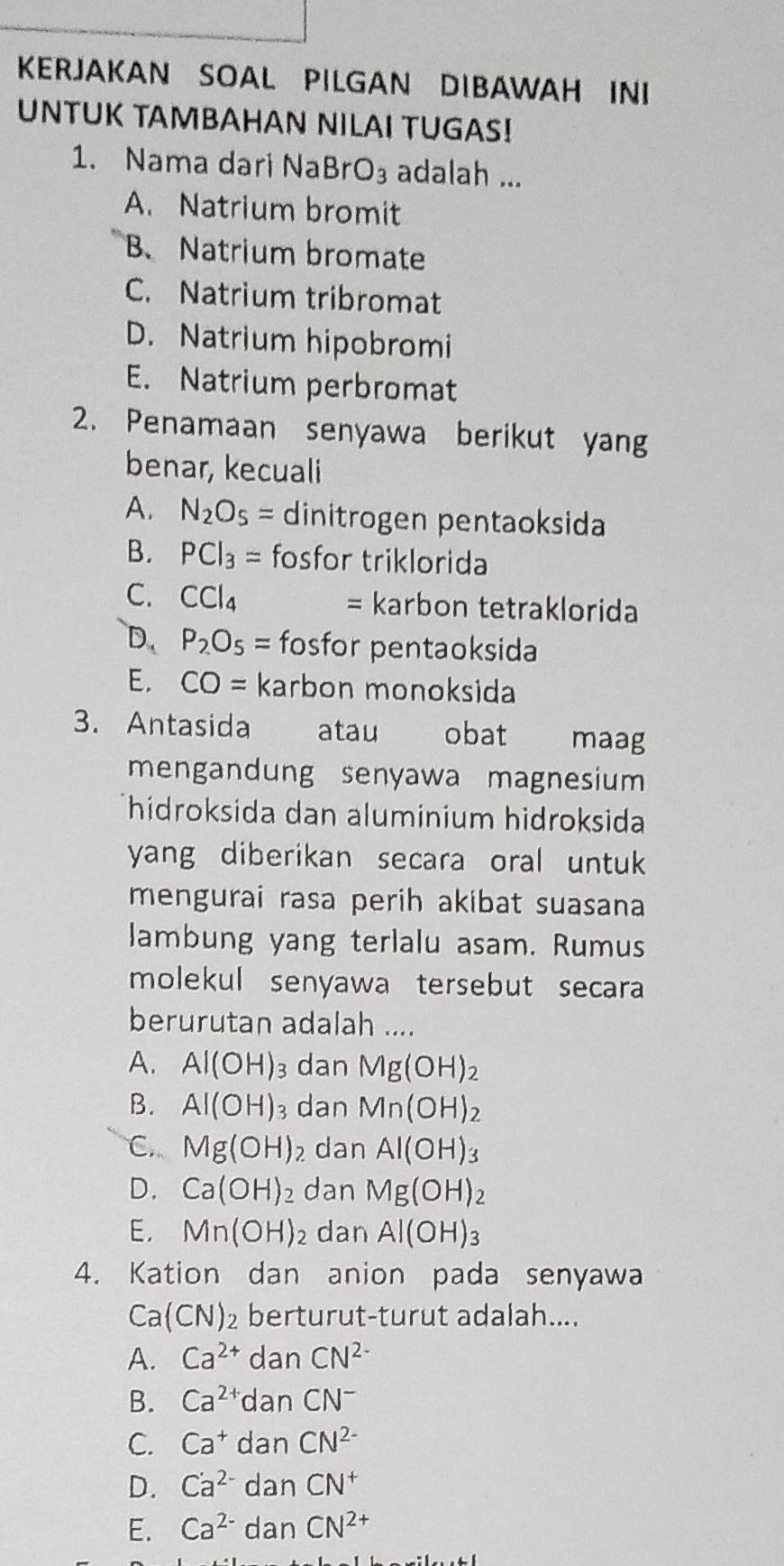 KERJAKAN SOAL PILGAN DIBAWAH INI
UNTUK TAMBAHAN NILAI TUGAS!
1. Nama dari NaBr O_3 adalah ...
A. Natrium bromit
B. Natrium bromate
C. Natrium tribromat
D. Natrium hipobromi
E. Natrium perbromat
2. Penamaan senyawa berikut yang
benar, kecuali
A. N_2O_5= dinitrogen pentaoksida
B. PCl_3= fosfor triklorida
C. CCl_4 = karbon tetraklorida
D. P_2O_5= fosfor pentaoksida
E. CO= karbon monoksida
3. Antasida atau obat maag
mengandung senyawa magnesium 
Thidroksida dan aluminium hidroksida
yang diberikan secara oral untuk
mengurai rasa perih akibat suasana
lambung yang terlalu asam. Rumus
molekul senyawa tersebut secara 
berurutan adalah ....
A. Al(OH)_3 dan Mg(OH)_2
B. Al(OH)_3 dan Mn(OH)_2
C. Mg(OH)_2 dan Al(OH)_3
D. Ca(OH)_2 dan Mg(OH)_2
E, Mn(OH) : dan Al(OH)_3
4. Kation dan anion pada senyawa
Ca(CN)_2 berturut-turut adalah....
A. Ca^(2+) dan CN^(2-)
B. Ca^(2+) dan CN^-
C. Ca^+danCN^(2-)
D. Ca^(2-)danCN^+
E. Ca^(2-)danCN^(2+)