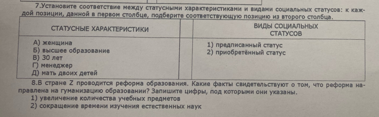 7.Установите соответствие между статусными характеристиками и видами социальных статусов: ккаж- 
οй πозиции, данной в πервом ст 
еформа образования. Какие факты свидеΤельствуюοτ о τοм, чτо реформа на- 
лравлена на гуманизацию образовании? Запишите цифры, лод которьми они указань. 
1) увеличение количества учебных предметов 
2) сокрашение времени изучения естественных наук