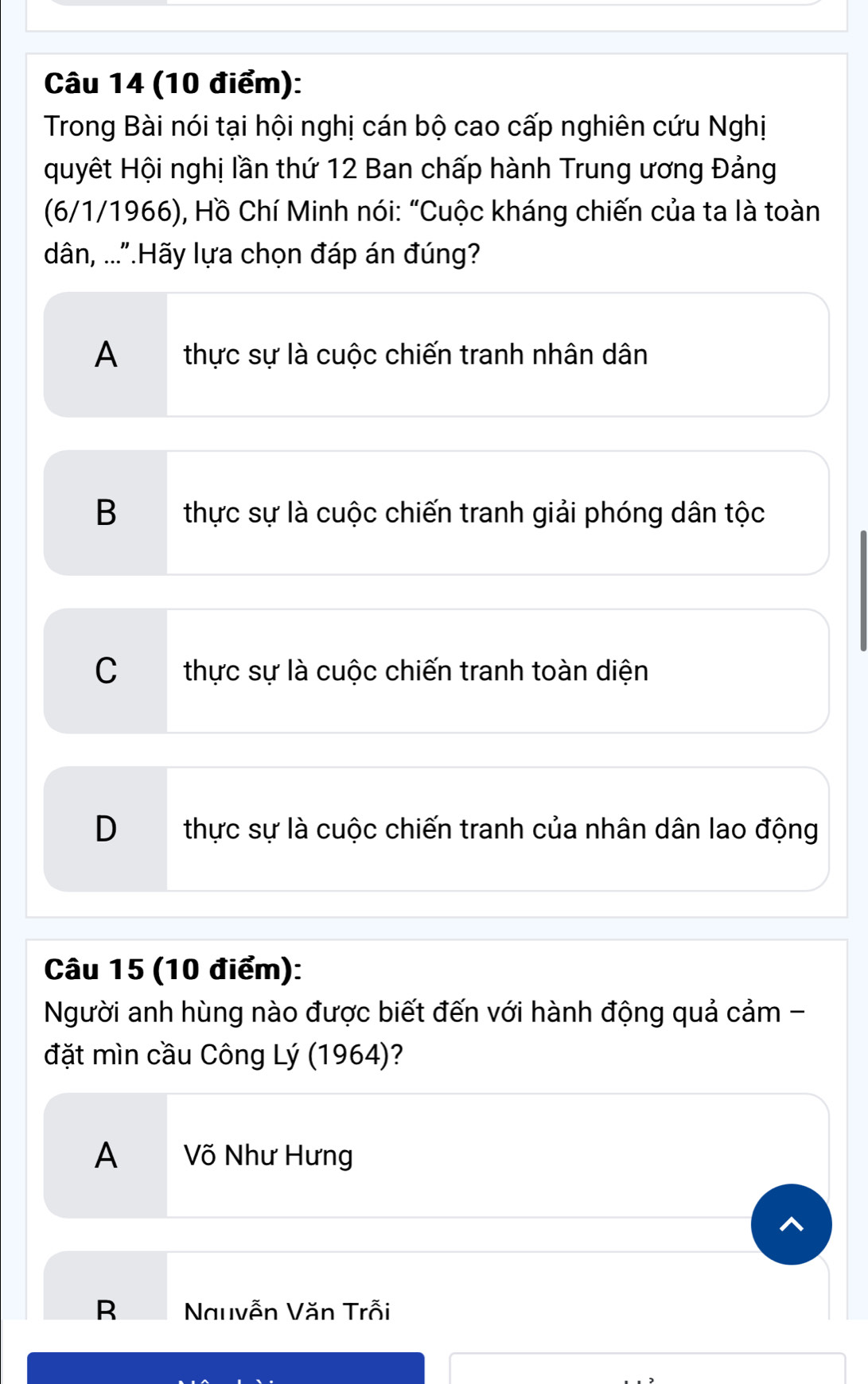 Trong Bài nói tại hội nghị cán bộ cao cấp nghiên cứu Nghị
quyết Hội nghị lần thứ 12 Ban chấp hành Trung ương Đảng
(6/1/1966), Hồ Chí Minh nói: “Cuộc kháng chiến của ta là toàn
dân, ..."Hãy lựa chọn đáp án đúng?
A thực sự là cuộc chiến tranh nhân dân
B thực sự là cuộc chiến tranh giải phóng dân tộc
C thực sự là cuộc chiến tranh toàn diện
D thực sự là cuộc chiến tranh của nhân dân lao động
Câu 15 (10 điểm):
Người anh hùng nào được biết đến với hành động quả cảm -
đặt mìn cầu Công Lý (1964)?
A Võ Như Hưng
R Nauvễn Văn Trỗi