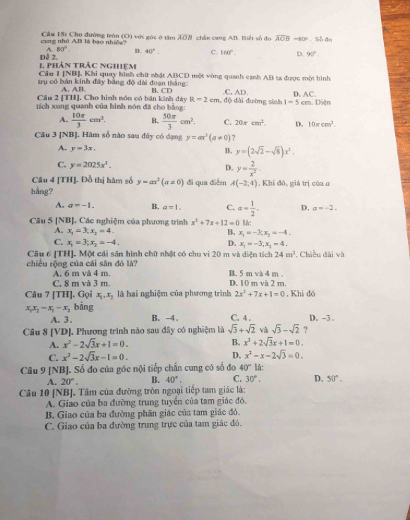 Cầu 15: Cho đường tròn (O) với góc ở tâm widehat AOB
cung nhỏ AB là bao nhiều? chấn cung AB. Biết số đo overline AOB-80°. Số đo
A. 80°. B. 40°. C. 160°. D. 90°.
Dề 2.
1. phản trắc nghiệm
Câu 1 [NB]. Khi quay hình chữ nhật ABCD một vòng quanh cạnh AB ta được một hình
trụ có bán kính đây bằng độ dài đoạn thắng:
A. AB. B. CD.C. AD.
Câu 2 [TH]. Cho hình nón có bán kính đây R=2cm , độ dài đường sinh 1=5cm D. AC.
tích xung quanh của hình nón đã cho bằng:. Diện
A.  10π /3 cm^2. B.  50π /3 cm^2. C. 20π cm^2. D. 10π cm^2.
Câu 3 [NB]. Hàm số nào sau dãy có dạng y=ax^2(a!= 0) ?
A. y=3x.
B. y=(2sqrt(2)-sqrt(8))x^2.
C. y=2025x^2.
D. y= 2/x^2 ·
Cầu 4 [TH]. Đồ thị hàm số y=ax^2(a!= 0) đi qua điểm A(-2;4). Khi đó, giá trị của σ
bằng?
A. a=-1. B. a=1. C. a= 1/2 . D. a=-2.
Câu 5INB ]. Các nghiệm của phương trình x^2+7x+12=0 là:
A. x_1=3;x_2=4. B. x_1=-3;x_2=-4.
C. x_1=3;x_2=-4. D. x_1=-3;x_2=4.
Câu 6 [TH]. Một cái sân hình chữ nhật có chu vi 20 m và điện tích 24m^2. Chiều dài và
chiều rộng của cái sân đó là?
A. 6 m và 4 m. B. 5 m và 4 m .
C. 8 m và 3 m. D. 10 m và 2 m.
Câu 7[TH] ]. Gọi x_1,x_2 là hai nghiệm của phương trình 2x^2+7x+1=0 , Khi đó
x_1x_2-x_1-x_2 bàng
A. 3 . B. -4. C. 4 . D. -3 .
Câu 8[VD] J. Phương trình nào sau đây có nghiệm là sqrt(3)+sqrt(2) và sqrt(3)-sqrt(2) ?
A. x^2-2sqrt(3)x+1=0. B. x^2+2sqrt(3)x+1=0.
C. x^2-2sqrt(3)x-1=0. D. x^2-x-2sqrt(3)=0.
Câu 9 [NB]. Số đo của góc nội tiếp chấn cung có số đo 40° là;
A. 20°. B. 40°. C. 30°. D. 50°.
Câu 10 [NB]. Tâm của đường tròn ngoại tiếp tam giác là:
A. Giao của ba đường trung tuyển của tam giác đó.
B. Giao của ba đường phân giác của tam giác đó.
C. Giao của ba đường trung trực của tam giác đó.