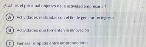 ¿Cuál es el principal objetivo de la actividad empresarial?
A Actividades realizadas con el fin de generar un ingreso
B Actividades que fomentan la innovación
C  Generar empatía entre emprendedores