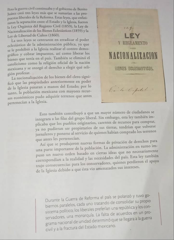 Pero la guerra civil continuaba y el gobierno de Benito
Juárez creó tres leyes más que se sumarían a las pro-
puestas liberales de la Reforma. Estas leyes, que enfati-
zaron la separación entre el Estado y la Iglesia, fueron
la Ley Orgánica del Registro Civil (1859), la Ley de
Nacionalización de los Bienes Eclesiásticos (1859) y la
Ley de Libertad de Cultos (1860). LEY
La tres leyes se centraron en erradicar el poder
eclesiástico de la administración pública, ya que Y REGLAMENTO
se le prohibió a la Iglesia realizar el conteo demo-
gráfico y cobrar impuestos, así como liberar los
bienes que tenía en el país. También se eliminó el NACION ALIZACION
catolicismo como la religión oficial de la nación
mexicana y se otorgó el derecho a elegir qué reli- BIENES ECLESIASTICOS.
gión profesar.
La nacionalización de los bienes del clero signi-
ficó que las propiedades anteriormente en poder
de la Iglesia pasaran a manos del Estado; por lo
tanto, la población mexicana con mayores recur-
sos económicos pudo adquirir terrenos que antes
pertenecían a la Iglesia.
Esto también contribuyó a que un mayor número de ciudadanos se
integrara a las filas del grupo liberal. Sin embargo, esta ley también im-
plicaba que los pueblos originarios, carentes de recursos para comprar,
ya no pudieran ser propietarios de sus tierras, tendrían que volverse
jornaleros y ponerse al servicio de quienes habían comprado los terrenos
que antes les pertenecían.
Así que se produjeron nuevas formas de privación de derechos para
una parte importante de la población. La administración en turno im-
puso un nuevo orden basado en ciertas ideas que no necesariamente
correspondían a la realidad y las necesidades del país. Esta ley también
trajo consecuencias para los conservadores, quienes perdieron el apoyo
de la Iglesia debido a que ésta vio amenazados sus intereses.
Durante la Guerra de Reforma el país se polarizó y tuvo go
biernos paralelos, cada uno tratando de consolidar su propio
sistema político; los liberales preferían una república y los con-
servadores, una monarquía. La falta de acuerdos en un pro-
grama nacional de unidad determinó que se llegara a la guerra
civil y a la fractura del Estado mexicano.