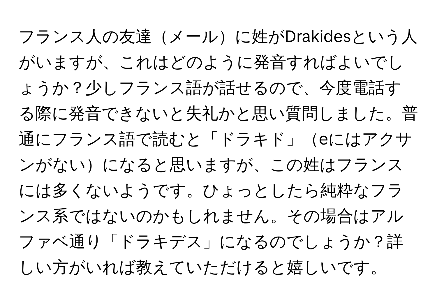 フランス人の友達メールに姓がDrakidesという人がいますが、これはどのように発音すればよいでしょうか？少しフランス語が話せるので、今度電話する際に発音できないと失礼かと思い質問しました。普通にフランス語で読むと「ドラキド」eにはアクサンがないになると思いますが、この姓はフランスには多くないようです。ひょっとしたら純粋なフランス系ではないのかもしれません。その場合はアルファベ通り「ドラキデス」になるのでしょうか？詳しい方がいれば教えていただけると嬉しいです。