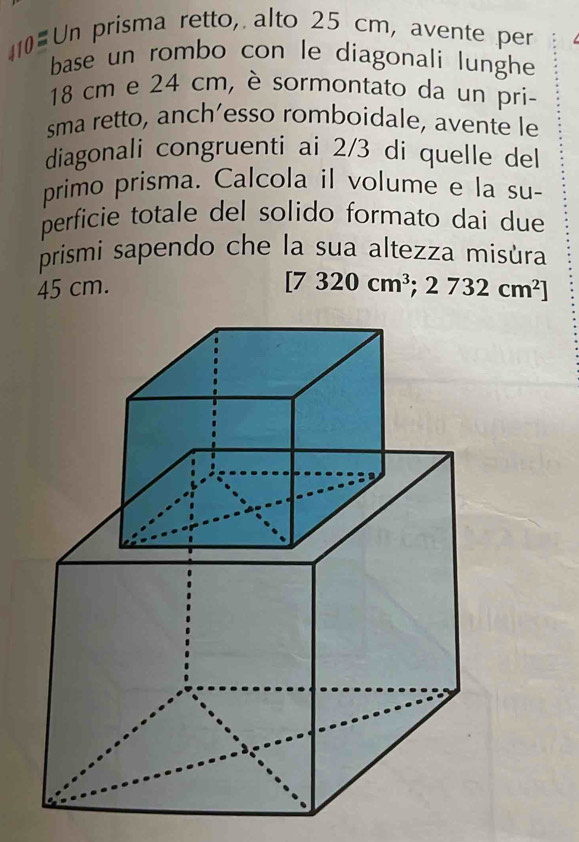 Un prisma retto, alto 25 cm, avente per 
base un rombo con le diagonali lunghe
18 cm e 24 cm, è sormontato da un pri- 
sma retto, anch’esso romboidale, avente le 
diagonali congruenti ai 2/3 di quelle del 
primo prisma. Calcola il volume e la su- 
perficie totale del solido formato dai due 
prismi sapendo che la sua altezza misùra
45 cm.
[7320cm^3;2732cm^2]