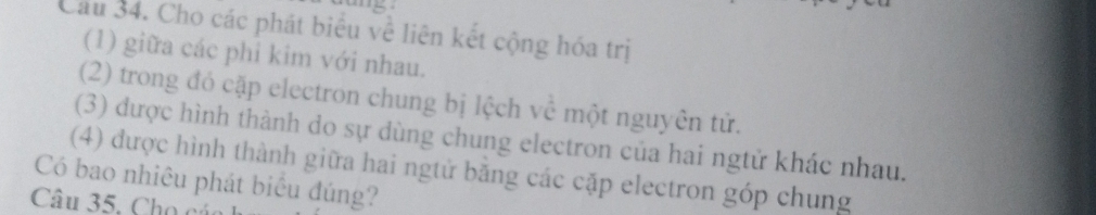 Cầu 34. Cho các phát biểu về liên kết cộng hóa trị 
(1) giữa các phi kim với nhau. 
(2) trong đó cặp electron chung bị lệch về một nguyên tử. 
(3) được hình thành do sự dùng chung electron của hai ngtử khác nhau. 
(4) được hình thành giữa hai ngtử bằng các cặp electron góp chung 
Có bao nhiêu phát biểu đúng? 
Câu 35. Cho cáo