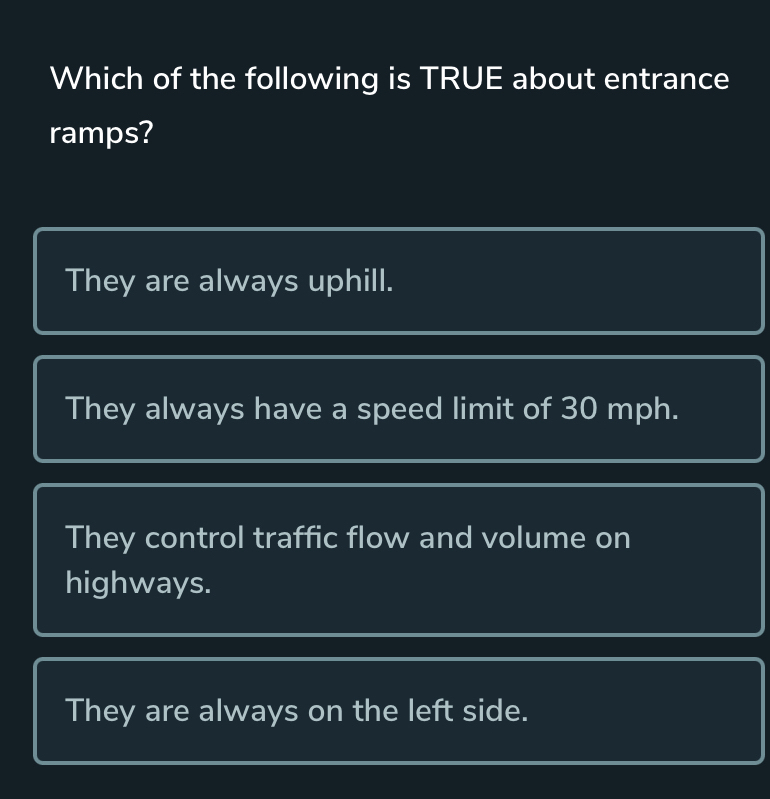 Which of the following is TRUE about entrance
ramps?
They are always uphill.
They always have a speed limit of 30 mph.
They control traffic flow and volume on
highways.
They are always on the left side.