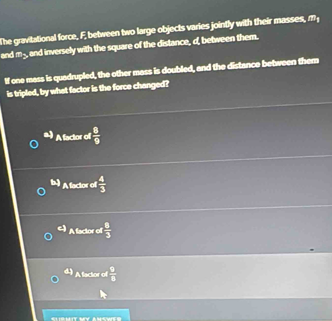 The gravitational force, F, between two large objects varies jointly with their masses, m
and m_2 and inversely with the square of the distance, d, between them.
If one mass is quadrupled, the other mass is doubled, and the distance between them
is tripled, by what factor is the force changed?
A factor of  8/9 
b) A factor of  4/3 
A factor of  8/3 
A factor of  9/8 
SWER