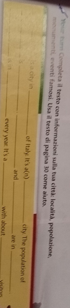 Your turn Completa il testo con informazioni sulla tua città: località, popolazione, 
monumenti, eventi famosi. Usa il testo di pagina 30 come aluto. 
Is a city in _of Italy. It's a(n)_ city. The population of 
_is_ 
_、 
and _are in_ 
、 
_is in _every year. It's a _with about _visitors