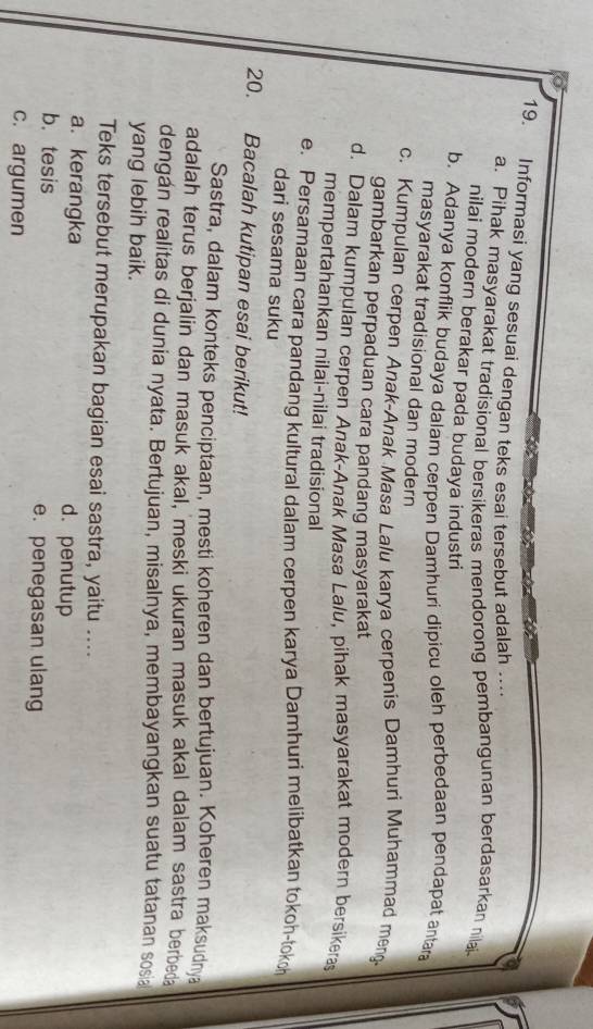 Informasi yang sesuai dengan teks esai tersebut adalah ….
a. Pihak masyarakat tradisional bersikeras mendorong pembangunan berdasarkan nilai
nilai modern berakar pada budaya industri
b. Adanya konflik budaya dalam cerpen Damhuri dipicu oleh perbedaan pendapat antara
masyarakat tradisional dan modern
c. Kumpulan cerpen Anak-Anak Masa Lalu karya cerpenis Damhuri Muhammad meng-
gambarkan perpaduan cara pandang masyarakat
d. Dalam kumpulan cerpen Anak-Anak Masa Lalu, pihak masyarakat modern bersikeras
mempertahankan nilai-nilai tradisional
e. Persamaan cara pandang kultural dalam cerpen karya Damhuri melibatkan tokoh-tokoh
dari sesama suku
20. Bacalah kutipan esai berikut!
Sastra, dalam konteks penciptaan, mesti koheren dan bertujuan. Koheren maksudnya
adalah terus berjalin dan masuk akal, meski ukuran masuk akal dalam sastra berbed
dengán realitas di dunia nyata. Bertujuan, misalnya, membayangkan suatu tatanan sosia
yang lebih baik.
Teks tersebut merupakan bagian esai sastra, yaitu ....
a. kerangka d. penutup
b. tesis e. penegasan ulang
c. argumen