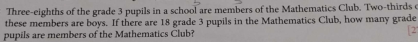 Three-eighths of the grade 3 pupils in a school are members of the Mathematics Club. Two-thirds o 
these members are boys. If there are 18 grade 3 pupils in the Mathematics Club, how many grade 
pupils are members of the Mathematics Club? [2