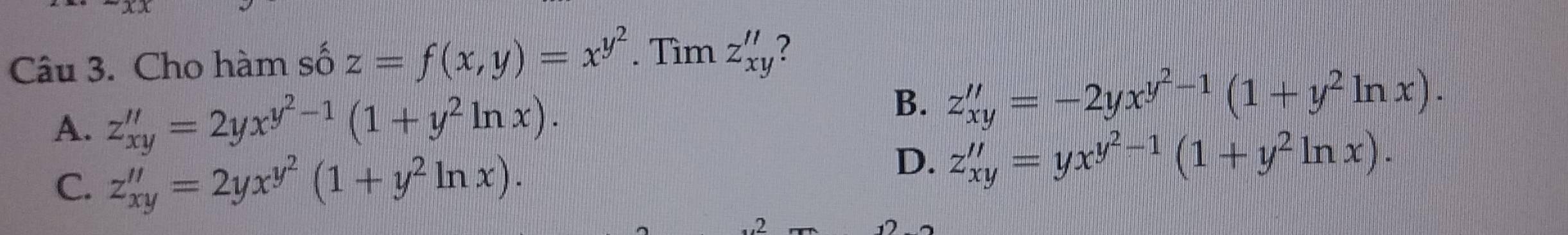 Cho hàm số z=f(x,y)=x^(y^2). Tìm z_xy'' ?
B.
A. z_xy''=2yx^(y^2)-1(1+y^2ln x). z_xy''=-2yx^(y^2)-1(1+y^2ln x).
C. z_xy''=2yx^(y^2)(1+y^2ln x).
D. z_xy''=yx^(y^2)-1(1+y^2ln x). 
2