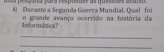 uma pesquisa para responder as questões abaixo. 
A) Durante a Segunda Guerra Mundial. Qual foi 
o grande avanço ocorrido na história da 
Informática? 
_ 
_