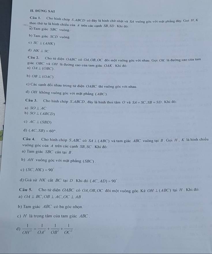 ĐÚNG SAI
Câu 1. Cho hình chóp S.ABCD có đây là hình chữ nhật và S4 vuông góc với mật phẳng đây. Gọi H . K
theo thứ tự là hình chiều của A trên các cạnh SB,SD . Khi đó:
a) Tam giác SBC vuông.
b) Tam giác SCD vuông
c) SC⊥ (AHK)
d) HK⊥ SC.
Câu 2. Cho tứ diện OABC có OA,OB,OC đôi một vuông góc với nhau. Gọi OK là đường cao của tam
giác OBC và OH là đường cao của tam giác OAK . Khi đó:
a) OA⊥ (OBC).
b) OB⊥ (OAC).
c) Các cạnh đổi nhau trong tử diện OABC thì vuông góc với nhau.
d) OH không vuông góc với mặt phẳng (ABC).
Cầu 3. Cho hình chóp S.ABCD, đảy là hình thoi tâm O và SA=SC,SB=SD. Khi đó:
a) SO⊥ AC
b) SO⊥ (ABCD)
c) AC⊥ (SBD)
d) (AC,SB)=60°.
Câu 4. Cho hình chóp S.ABC có SA ⊥(ABC) và tam giác ABC vuông tại B . Gọi H , K là hình chiếu
vuông góc của A trên các cạnh SB,SC . Khi đó:
a) Tam giác SBC cân tại B .
b) AH vuông góc với mặt phẳng (SBC).
c) (SC,HK)=90°
d) Giả sử HK cắt BC tại D. Khi đó (AC,AD)=90°.
Câu 5. Cho tử diện OABC có OA, OB、OC đôi một vuông góc. Kẻ OH⊥ (ABC) tại H. Khi đỏ:
a) OA⊥ BC,OB⊥ AC,OC⊥ AB.
b) Tam giác ABC có ba góc nhọn.
c) H là trọng tâm của tam giác ABC .
d)  1/OH^2 = 1/OA^2 + 1/OB^2 + 1/OC^2 .