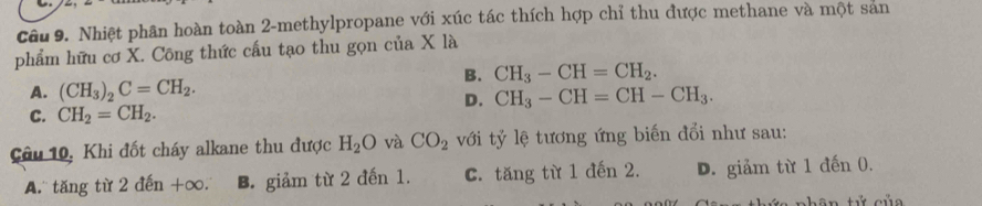 Nhiệt phân hoàn toàn 2 -methylpropane với xúc tác thích hợp chỉ thu được methane và một san
phẩm hữu cơ X. Công thức cấu tạo thu gọn của X là
B. CH_3-CH=CH_2.
A. (CH_3)_2C=CH_2.
D. CH_3-CH=CH-CH_3.
C. CH_2=CH_2. 
Câu 10, Khi đốt cháy alkane thu được H_2O và CO_2 với tỷ lệ tương ứng biến đổi như sau:
A. tăng từ 2 d hat en+∈fty B. giảm từ 2 đến 1. C. tăng từ 1 đến 2. D. giảm từ 1 đến 0.
nhân tử của