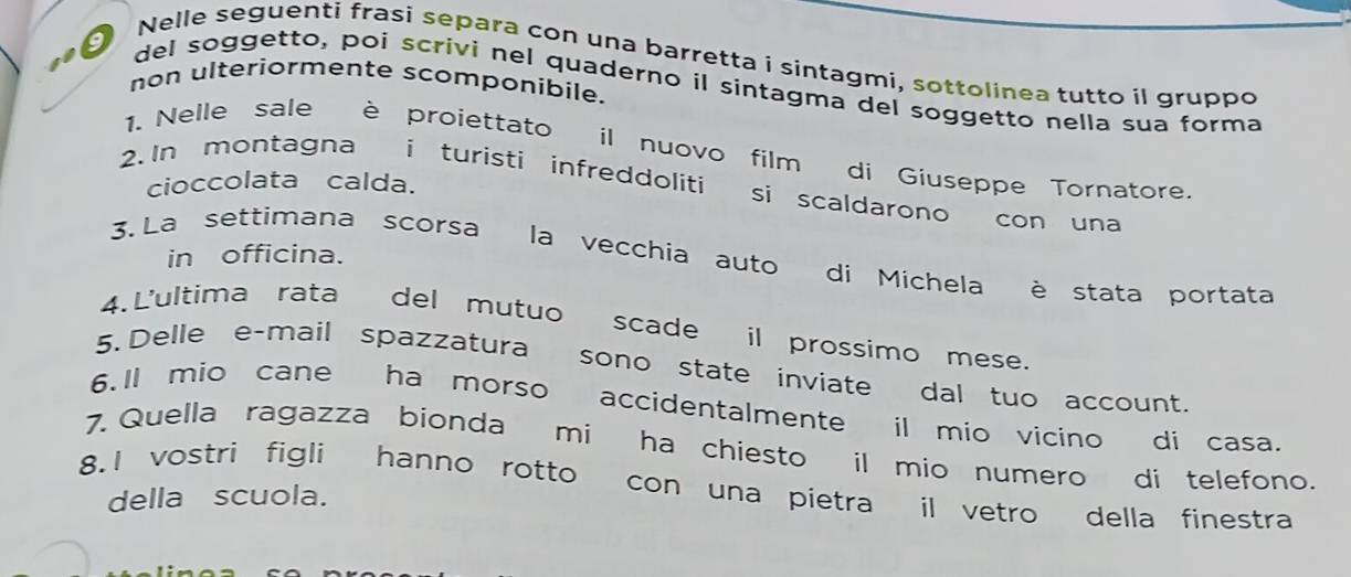 Nelle seguenti frasi separa con una barretta i sintagmi, sottolinea tutto il gruppo 
non ulteriormente scomponibile. 
del soggetto, poi scrivi nel quaderno il sintagma del soggetto nella sua forma 
1. Nelle sale è proiettato il nuovo film di Giuseppe Tornatore. 
cioccolata calda. 
2.In montagna i turisti infreddoliti si scaldarono con una 
in officina. 
3. La settimana scorsa la vecchia auto di Michela è stata portata 
4. L'ultima rata del mutuo scade il prossimo mese. 
5. Delle e-mail spazzatura sono state inviate dal tuo account. 
6.Il mio cane ha morso accidentalmente il mio vicino di casa. 
7. Quella ragazza bionda mi ha chiesto il mio numero di telefono. 
8.1 vostri figli hanno rotto con una pietra il vetro della finestra 
della scuola.