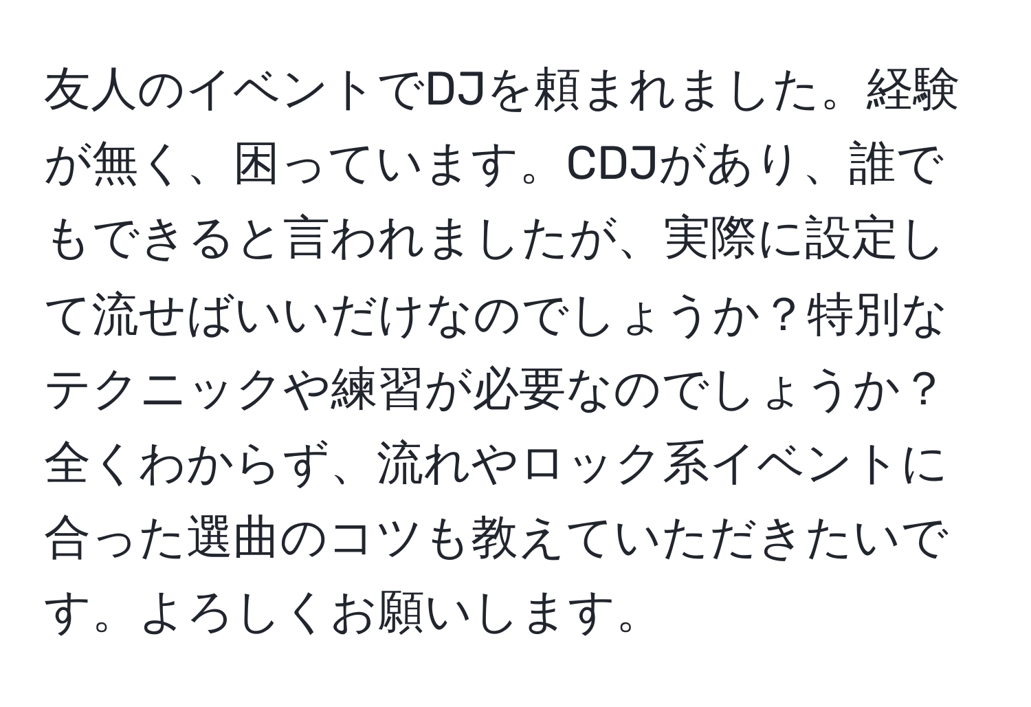 友人のイベントでDJを頼まれました。経験が無く、困っています。CDJがあり、誰でもできると言われましたが、実際に設定して流せばいいだけなのでしょうか？特別なテクニックや練習が必要なのでしょうか？全くわからず、流れやロック系イベントに合った選曲のコツも教えていただきたいです。よろしくお願いします。