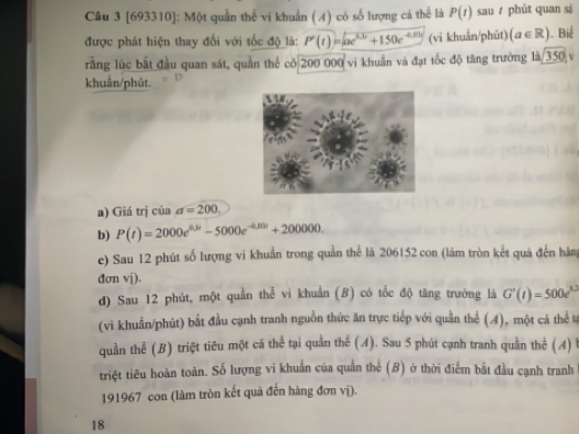 [693310]: Một quần thể vi khuẩn ( 4) có số lượng cá thể là P(t) sau phút quan sí 
được phát hiện thay đổi với tốc độ là: P'(t)=sqrt(ae^(0.1t)+150e^(-0.01t)) (vi khuẩn/phūt) (a∈ R) ). Biể 
rằng lúc bắt đầu quan sát, quần thể cô 200 000 vi khuẩn và đạt tốc độ tăng trường là 350 v 
khuẩn/phút. 
a) Giá trị của a=200. 
b) P(t)=2000e^(0.3t)-5000e^(-0.01t)+200000. 
e) Sau 12 phút số lượng vi khuẩn trong quần thể là 206152 con (làm tròn kết quả đến hàng 
đơn vj). 
d) Sau 12 phút, một quần thể vì khuẩn (B) có tốc độ tăng trưởng là G'(t)=500e^(0.2t)
(vi khuẩn/phút) bắt đầu cạnh tranh nguồn thức ăn trực tiếp với quần thể (4), một cá thể tự 
quần thể (B) triệt tiêu một cá thể tại quần thể (A). Sau 5 phút cạnh tranh quần thể (A) 
triệt tiêu hoàn toàn. Số lượng vi khuẩn của quần thể (B) ở thời điểm bắt đầu cạnh tranh 
191967 con (làm tròn kết quã đến hàng đơn vị). 
18