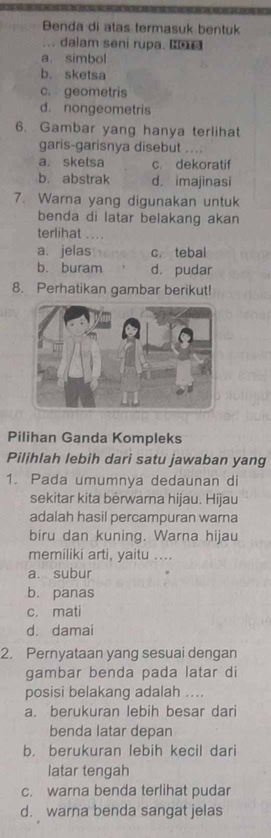 Benda di atas termasuk bentuk
... dalam seni rupa.
a. simbol
b. sketsa
c. geometris
d. nongeometris
6. Gambar yang hanya terlihat
garis-garisnya disebut ....
a. sketsa c. dekoratif
b. abstrak d. imajinasi
7. Warna yang digunakan untuk
benda di latar belakang akan
terlihat ....
a. jelas c. tebal
b. buram d. pudar
8. Perhatikan gambar berikut!
Pilihan Ganda Kompleks
Pilihlah lebih dari satu jawaban yang
1. Pada umumnya dedaunan di
sekitar kita berwarna hijau. Hijau
adalah hasil percampuran warna
biru dan kuning. Warna hijau
memiliki arti, yaitu ....
a. subur
b. panas
c. mati
d. damai
2. Pernyataan yang sesuai dengan
gambar benda pada latar di
posisi belakang adalah .._
a. berukuran lebih besar dari
benda latar depan
b. berukuran lebih kecil dari
latar tengah
c. warna benda terlihat pudar
d. warna benda sangat jelas