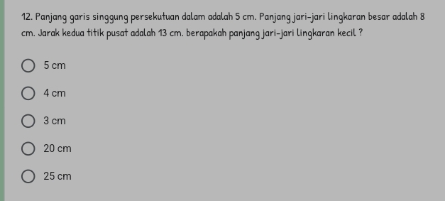 Panjang garis singgung persekutuan dalam adalah 5 cm. Panjang jari-jari lingkaran besar adalah 8
cm. Jarak kedua titik pusat adalah 13 cm. berapakah panjang jari-jari lingkaran kecil ?
5 cm
4 cm
3 cm
20 cm
25 cm