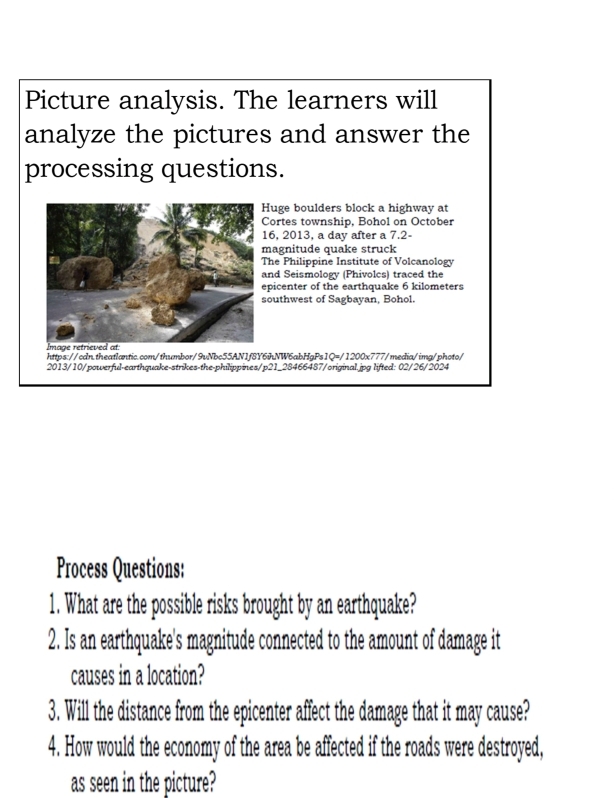 Picture analysis. The learners will 
analyze the pictures and answer the 
processing questions. 
uge boulders block a highway at 
ortes township, Bohol on October 
6, 2013, a day after a 7.2 - 
agnitude quake struck 
he Philippine Institute of Volcanology 
nd Seismology (Phivolcs) traced the 
picenter of the earthquake 6 kilometers
outhwest of Sagbayan, Bohol. 
https://cdn.theatlantic.com/thumbor/9vNbc55AN1f8Y6ihNW6abHgPs1Q=/1200x777/media/img/photo/ 
2013/10/powerful-earthquake-strikes-the-philippines/p21_28466487/original.jpg lifted: 02/26/2024 
Process Questions: 
1. What are the possible risks brought by an earthquake? 
2. Is an earthquake's magnitude connected to the amount of damage it 
causes in a location? 
3. Will the distance from the epicenter affect the damage that it may cause? 
4. How would the economy of the area be affected if the roads were destroyed, 
as seen in the picture?