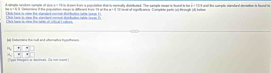 A simple random sample of size n=19 is drawn from a population that is normally distributed. The sample mean is found to be overline x=13.9 and the sample standard deviation is found to 
be s=6.9 Determine if the population mean is different from 19 at the alpha =0.10 level of significance. Complete parts (a) through (d) below. 
Click here to view the standard normal distribution table (page 1). 
Click here to view the standard normal distribution table (page 2) 
Click here to view the table of critical t-values. 
(a) Determine the null and alternative hypotheses.
beginarrayr H_0 H_1endarray beginbmatrix beginarrayr &□ gamma  □ endbmatrix
(Type Integers or decimals. Do not round.)