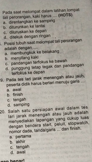 Pada saat melompat dalam latihan lompat
tali perorangan, kaki harus .... (HOTS)
a. direntangkan ke samping
b. diturunkan ke lantai
c. diluruskan ke depan
d. ditekuk dengan ringan
. Posisi tubuh saat melompat tali perorangan
adalah dengan,....
a. membungkuk ke belakang
b. menyilang kaki
c. pandangan terfokus ke bawah
d. punggung tetap tegak dan pandangan
terfokus ke depan
9. Pada tes lari jarak menengah atau jauh,
peserta didik harus berlari menuju garis ....
a. awal
b. finish
c. tengah
d. samping
20. Salah satu persiapan awal dalam tes
lari jarak menengah atau jauh adalah
menyediakan lapangan yang cukup luas
dengan bendera start, peluit, stopwatch,
nomor dada, tanda/garis ... dan finish.
a. pertama
b. akhir
c. tengah
d. awal