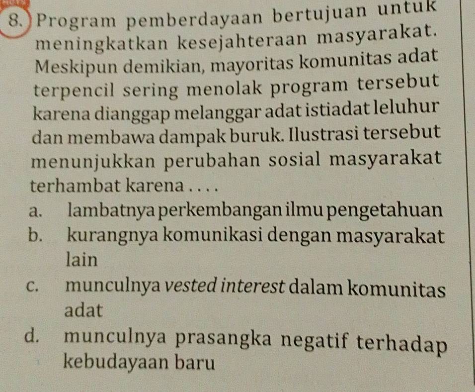 Program pemberdayaan bertujuan untuk
meningkatkan kesejahteraan masyarakat.
Meskipun demikian, mayoritas komunitas adat
terpencil sering menolak program tersebut
karena dianggap melanggar adat istiadat leluhur
dan membawa dampak buruk. Ilustrasi tersebut
menunjukkan perubahan sosial masyarakat
terhambat karena . . . .
a. lambatnya perkembangan ilmu pengetahuan
b. kurangnya komunikasi dengan masyarakat
lain
c. munculnya vested interest dalam komunitas
adat
d. munculnya prasangka negatif terhadap
kebudayaan baru