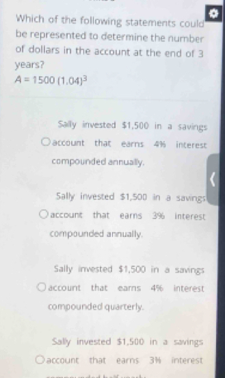 Which of the following statements could
be represented to determine the number
of dollars in the account at the end of 3
years?
A=1500(1.04)^3
Sally invested $1,500 in a savings
account that earns 4% interest
compounded annually.
Sally invested $1,500 in a savings
account that earns 3% interest
compounded annually.
Sally invested $1,500 in a savings
account that ears 4% interest
compounded quarterly.
Sally invested $1,500 in a savings
account that earns 3% interest