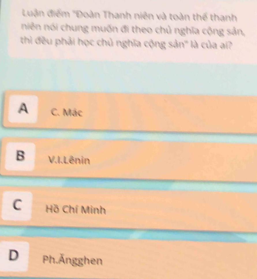 Luận điểm ''Đoàn Thanh niên và toàn thế thanh
niên nói chung muốn đi theo chủ nghĩa cộng sản,
thì đều phải học chủ nghĩa cộng sản" là của ai?
A C. Mác
B V.I. Lênin
C Hồ Chí Minh
D Ph.Ängghen