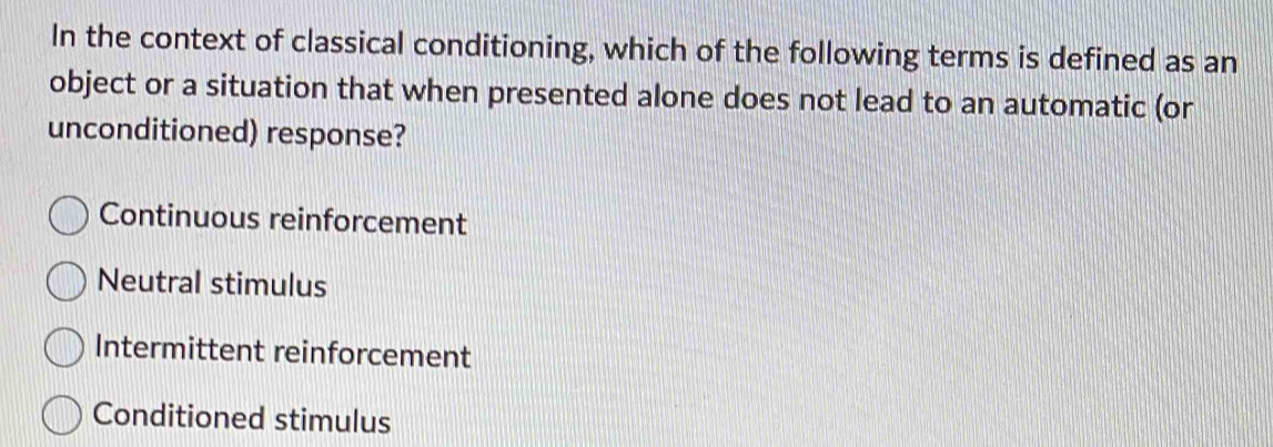 In the context of classical conditioning, which of the following terms is defined as an
object or a situation that when presented alone does not lead to an automatic (or
unconditioned) response?
Continuous reinforcement
Neutral stimulus
Intermittent reinforcement
Conditioned stimulus