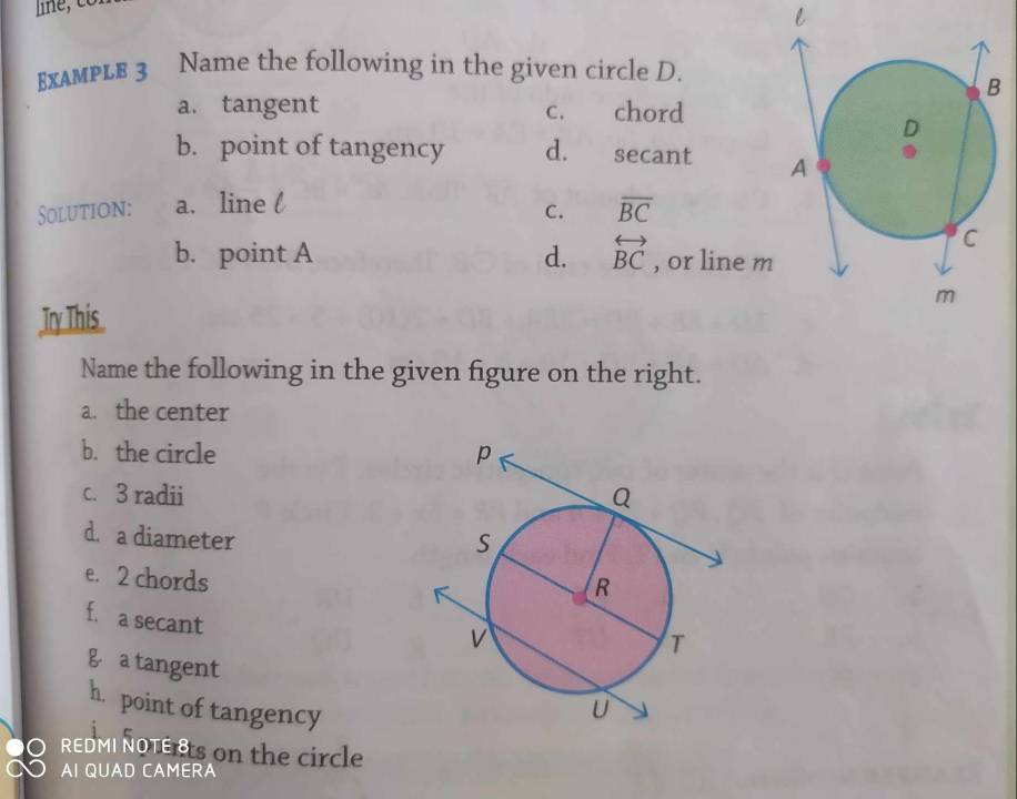 ExampLE 3 Name the following in the given circle D.
a. tangent c. chord
b. point of tangency d. €£secant 
Solution: a. line l
C. overline BC
b. point A d. overleftrightarrow BC , or line m
Try This
Name the following in the given figure on the right.
a. the center
b. the circle 
c. 3 radii 
d. a diameter
e. 2 chords
f. a secant
g a tangent 
h. point of tangency
REDMI NOTERs on the circle
AI QUAD CAMERA